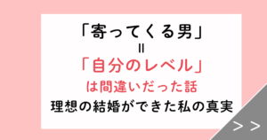 「寄ってくる男＝自分のレベル」は間違い！理想の結婚ができた私の真実